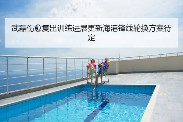 武磊伤愈复出训练进展更新海港锋线轮换方案待定